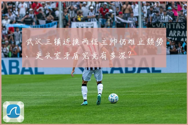 武汉三镇连换两任主帅仍难止颓势,更衣室矛盾究竟有多深?