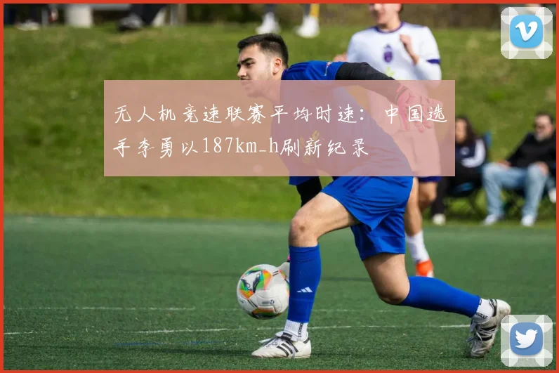 无人机竞速联赛平均时速:中国选手李勇以187km_h刷新纪录