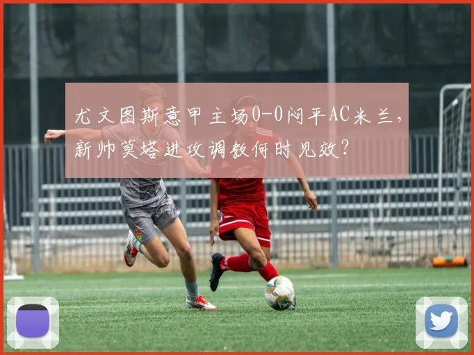尤文图斯意甲主场0-0闷平AC米兰,新帅莫塔进攻调教何时见效?