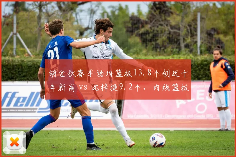 胡金秋赛季场均篮板13.8个创近十年新高 vs 沈梓捷9.2个,内线篮板统治力对比