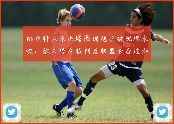 凯尔特人东决塔图姆绝杀被犯规未吹,欧文怒斥裁判后联盟会否追加报告?